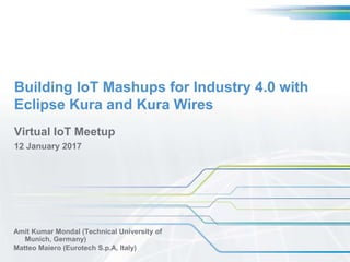 Building IoT Mashups for Industry 4.0 with
Eclipse Kura and Kura Wires
Amit Kumar Mondal (Technical University of
Munich, Germany)
Matteo Maiero (Eurotech S.p.A, Italy)
Virtual IoT Meetup
12 January 2017
 