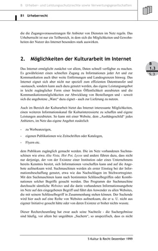 B Urheber- und Leistungsschutzrechte sowie Verwertungsgesellschaften


B1 Urheberrecht




die die Zugangsvoraussetzungen für Anbieter von Diensten im Netz regeln. Das
Urheberrecht ist nur ein Teilbereich, in dem sich die Möglichkeiten und Gewohn-
heiten der Nutzer des Internet besonders stark auswirken.




2.      Möglichkeiten der Kulturarbeit im Internet
                                                                                    B
Das Internet ermöglicht zunächst vor allem, Daten schnell verfügbar zu machen.      1.3
Es gewährleistet einen schnellen Zugang zu Informationen jeder Art und zur          S. 3
Kommunikation auch über weite Entfernungen und Landesgrenzen hinweg. Das
Internet eignet sich aber nicht nur speziell zum effizienten Datentransfer und
-austausch, sondern kann auch dazu genutzt werden, das eigene Leistungsangebot
in leicht zugänglicher Form einer breiten Öffentlichkeit anzubieten und die
Kommunikationsmöglichkeiten zur Abwicklung von Bestellungen und - soweit
sich die angebotene „Ware“ dazu eignet - auch zur Lieferung zu nutzen.

Auch im Bereich der Kulturarbeit bietet das Internet interessante Möglichkeiten,
einen weiteren Informationskanal für Kulturinteressierte zu schaffen und eigene
Leistungen anzubieten. So kann mit einer Website, dem „Aushängeschild“ jedes
Anbieters, im Netz das eigene Angebot zusätzlich

-    zu Werbeanzeigen,
-    eigenen Publikationen wie Zeitschriften oder Katalogen,
-    Flyern etc.

dem Publikum zugänglich gemacht werden. Die im Netz vorhandenen Suchma-
schinen wie etwa Alta Vista, Hot Pot, Lycos und andere führen dazu, dass nicht
nur derjenige, der von der Existenz einer Institution oder eines Unternehmens
bereits Kenntnis besitzt, sich Informationen verschaffen kann und auf die Ange-
bote aufmerksam wird. Suchmaschinen werden als erster Einstieg bei der Infor-
mationsbeschaffung genutzt, etwa wie das Nachschlagen im Stichwortregister.
Mit den Suchmaschinen kann nach bestimmten Schlüsselbegriffen oder Kombi-
nationen solcher Begriffe gesucht werden. Das Programm der Suchmaschine
durchsucht sämtliche Websites und die darin vorhandenen Informationsangebote
im Netz auf den eingegebenen Begriff und führt den Anwender zu allen Websites,
die mit seinem Schlüsselbegriff in Zusammenhang stehen können. Der Suchende
wird hier auch auf eine Reihe von Websites aufmerksam, die er u. U. nicht aus
eigener Initiative gesucht hätte oder von deren Existenz er bisher nichts wusste.

Dieser Rechercheumfang hat zwar auch seine Nachteile - die Suchergebnisse
sind häufig, vor allem bei ungeübten „Suchern“, so unspezifisch, dass es nicht




                                                 5 Kultur & Recht Dezember 1999
 