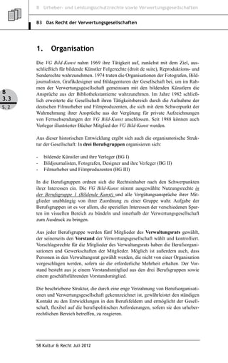 B Urheber- und Leistungsschutzrechte sowie Verwertungsgesellschaften


       B3 Das Recht der Verwertungsgesellschaften




       1.      Organisation
       Die VG Bild-Kunst nahm 1969 ihre Tätigkeit auf, zunächst mit dem Ziel, aus-
       schließlich für bildende Künstler Folgerechte (droit de suite), Reproduktions- und
       Senderechte wahrzunehmen. 1974 traten die Organisationen der Fotografen, Bild-
       journalisten, Grafikdesigner und Bildagenturen der Gesellschaft bei, um im Rah-
       men der Verwertungsgesellschaft gemeinsam mit den bildenden Künstlern die
B      Ansprüche aus der Bibliothekstantieme wahrzunehmen. Im Jahre 1982 schließ-
3.3    lich erweiterte die Gesellschaft ihren Tätigkeitsbereich durch die Aufnahme der
S. 2   deutschen Filmurheber und Filmproduzenten, die sich mit dem Schwerpunkt der
       Wahrnehmung ihrer Ansprüche aus der Vergütung für private Aufzeichnungen
       von Fernsehsendungen der VG Bild-Kunst anschlossen. Seit 1988 können auch
       Verleger illustrierter Bücher Mitglied der VG Bild-Kunst werden.

       Aus dieser historischen Entwicklung ergibt sich auch die organisatorische Struk-
       tur der Gesellschaft: In drei Berufsgruppen organisieren sich:

       -    bildende Künstler und ihre Verleger (BG I)
       -    Bildjournalisten, Fotografen, Designer und ihre Verleger (BG II)
       -    Filmurheber und Filmproduzenten (BG III)

       In die Berufsgruppen ordnen sich die Rechtsinhaber nach den Schwerpunkten
       ihrer Interessen ein. Die VG Bild-Kunst nimmt ausgewählte Nutzungsrechte in
       der Berufsgruppe 1 (Bildende Kunst) und alle Vergütungsansprüche ihrer Mit-
       glieder unabhängig von ihrer Zuordnung zu einer Gruppe wahr. Aufgabe der
       Berufsgruppen ist es vor allem, die speziellen Interessen der verschiedenen Spar-
       ten im visuellen Bereich zu bündeln und innerhalb der Verwertungsgesellschaft
       zum Ausdruck zu bringen.

       Aus jeder Berufsgruppe werden fünf Mitglieder des Verwaltungsrats gewählt,
       der seinerseits den Vorstand der Verwertungsgesellschaft wählt und kontrolliert.
       Vorschlagsrechte für die Mitglieder des Verwaltungsrats haben die Berufsorgani-
       sationen und Gewerkschaften der Mitglieder. Möglich ist außerdem auch, dass
       Personen in den Verwaltungsrat gewählt werden, die nicht von einer Organisation
       vorgeschlagen werden, sofern sie die erforderliche Mehrheit erhalten. Der Vor-
       stand besteht aus je einem Vorstandsmitglied aus den drei Berufsgruppen sowie
       einem geschäftsführenden Vorstandsmitglied.

       Die beschriebene Struktur, die durch eine enge Verzahnung von Berufsorganisati-
       onen und Verwertungsgesellschaft gekennzeichnet ist, gewährleistet den ständigen
       Kontakt zu den Entwicklungen in den Berufsfeldern und ermöglicht der Gesell-
       schaft, flexibel auf die berufspolitischen Anforderungen, sofern sie den urheber-
       rechtlichen Bereich betreffen, zu reagieren.




       58 Kultur & Recht Juli 2012
 