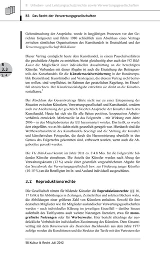 B Urheber- und Leistungsschutzrechte sowie Verwertungsgesellschaften


       B3 Das Recht der Verwertungsgesellschaften




       Geltendmachung der Ansprüche, wurde in langjährigen Prozessen vor den Ge-
       richten fortgesetzt und führte 1980 schließlich zum Abschluss eines Vertrags
       zwischen sämtlichen Organisationen des Kunsthandels in Deutschland und der
       Verwertungsgesellschaft Bild-Kunst.

       Dieser Vertrag ermöglicht heute dem Kunsthandel, in einem Pauschalverfahren
       die geschuldete Abgabe zu entrichten, bietet gleichzeitig aber auch der VG Bild-
B      Kunst die Möglichkeit einer individuellen Ausschüttung an die berechtigten
3.3    Künstler. Verbunden mit dieser Abgabe ist auch die Einziehung des Beitragsan-
S. 4   teils des Kunsthandels für die Künstlersozialversicherung in der Bundesrepu-
       blik Deutschland. Kunsthändler und Versteigerer, die diesem Vertrag nicht beitre-
       ten wollen, sind verpflichtet, im Rahmen der gesetzlichen Regelung, im Einzel-
       fall abzurechnen. Ihre Künstlersozialabgabe entrichten sie direkt an die Künstler-
       sozialkasse.2

       Der Abschluss des Gesamtvertrags führte nicht nur zu einer Entspannung der
       Situation zwischen Künstlern, Verwertungsgesellschaft und Kunsthandel, sondern
       auch zur Anerkennung der gesetzlich fixierten Ansprüche der Künstler durch den
       Kunsthandel. Heute hat sich ein für alle Seiten positives, kooperatives Arbeits-
       verhältnis entwickelt. Mittlerweile ist das Folgerecht – mit Wirkung zum Jahre
       2006 – in den Mitgliedsstaaten der EU harmonisiert worden. Das heißt, es wurde
       dort eingeführt, wo es bis dahin nicht gesetzlich geregelt war. Hierdurch sind die
       Wettbewerbsnachteile des Kunsthandels beseitigt und die Stellung der Künstler
       und künstlerischen Fotografen, die durch die Harmonisierung ebenfalls in den
       Genuss des Folgerechts gekommen sind, verbessert worden, wenn auch die Ab-
       gabesätze gesenkt wurden.

       Die VG Bild-Kunst konnte im Jahre 2011 ca. € 4.8 Mio. für die Folgerechte bil-
       dender Künstler einnehmen. Die Anteile der Künstler werden nach Abzug der
       Verwaltungskosten (12 %) sowie einer gesetzlich vorgeschriebenen Abgabe für
       das Sozialwerk der Verwertungsgesellschaft bzw. zur Förderung junger Künstler
       (10-15 %) an die Beteiligten im In- und Ausland individuell ausgeschüttet.


       3.2    Reproduktionsrechte

       Die Gesellschaft nimmt für bildende Künstler die Reproduktionsrechte (§§ 16,
       17 UrhG) für Abbildungen in Zeitungen, Zeitschriften und solchen Büchern wahr,
       die Abbildungen einer größeren Zahl von Künstlern enthalten. Sowohl für ihre
       deutschen Mitglieder wie für Mitglieder ausländischer Verwertungsgesellschaften
       werden – nach individueller Klärung im jeweiligen Einzelfall – darüber hinaus
       außerhalb des Tarifsystems auch weitere Nutzungen lizenziert, etwa für mono-
       grafische Nutzungen oder für Werbezwecke. Hier besteht allerdings der aus-
       drückliche Vorbehalt der individuellen Zustimmung des Künstlers. Dem Gesamt-
       vertrag mit dem Börsenverein des Deutschen Buchhandels aus dem Jahre 1977
       zufolge werden die Konditionen und die Struktur der Tarife mit den Vertretern der


       58 Kultur & Recht Juli 2012
 