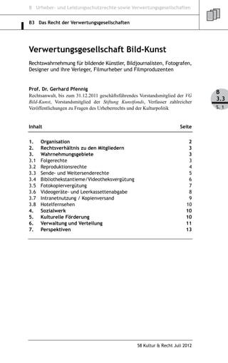 B Urheber- und Leistungsschutzrechte sowie Verwertungsgesellschaften


B3 Das Recht der Verwertungsgesellschaften




Verwertungsgesellschaft Bild-Kunst
Rechtswahrnehmung für bildende Künstler, Bildjournalisten, Fotografen,
Designer und ihre Verleger, Filmurheber und Filmproduzenten


Prof. Dr. Gerhard Pfennig
                                                                                B
Rechtsanwalt, bis zum 31.12.2011 geschäftsführendes Vorstandsmitglied der VG
Bild-Kunst, Vorstandsmitglied der Stiftung Kunstfonds, Verfasser zahlreicher
                                                                                3.3
Veröffentlichungen zu Fragen des Urheberrechts und der Kulturpolitik            S. 1



Inhalt                                                                 Seite


1.    Organisation                                                         2
2.    Rechtsverhältnis zu den Mitgliedern                                  3
3.    Wahrnehmungsgebiete                                                  3
3.1   Folgerechte                                                          3
3.2   Reproduktionsrechte                                                  4
3.3   Sende- und Weitersenderechte                                         5
3.4   Bibliothekstantieme/Videotheksvergütung                              6
3.5   Fotokopiervergütung                                                  7
3.6   Videogeräte- und Leerkassettenabgabe                                 8
3.7   Intranetnutzung / Kopienversand                                      9
3.8   Hotelfernsehen                                                      10
4.    Sozialwerk                                                          10
5.    Kulturelle Förderung                                                10
6.    Verwaltung und Verteilung                                           11
7.    Perspektiven                                                        13




                                                  58 Kultur & Recht Juli 2012
 