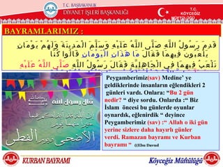 T.C.
                                                                                                                             T.C.
                                                                                                                              T.C.
                                                                                                                         KÖYCEĞİZ
                                                                                                                         KÖYCEĞİZ
                                                                                                                          KÖYCEĞİZ
                                                                                                                     MÜFTÜLÜĞÜ
                                                                                                                     MÜFTÜLÜĞÜ
                                                                                                                      MÜFTÜLÜĞÜ


BAYRAMLARIMIZ :
  ِ ‫ق َ د ِ م َ ر َ س ُو ل ُ ال ل ّ ه ِ ص َ ل ّى ال ل ّ ه ُ ع َ ل َ ي ْ ه ِ و َ س َ ل ّ م َ ا ل ْ م َ د ِي ن َ ة َ و َ ل َ ه ُ م ْ ي َ و ْ م َا ن‬
                              ‫ي َ ل ْ ع َ ب ُو ن َ ف ِي ه ِ م َا ف َ ق َا ل َ م َا ه َ ذ َا ن ِ ا ل ْ ي َ و ْ م َا ن ِ ق َا ل ُوا ك ُ ن ّا‬
    ِ ‫ن َ ل ْ ع َ ب ُ ف ِي ه ِ م َا ف ِي ا ل ْ ج َا ه ِ ل ِ ي ّ ة ِ ف َ ق َا ل َ ر َ س ُو ل ُ ال ل ّ ه ِ ص َ ل ّى ال ل ّ ه ُ ع َ ل َ ي ْ ه‬
                                                                        ‫م َ ن ّ ال ل ّ ه ق َ د ْ أ َ ب ْ د َ ل َ ك ُ م ْ ب ِ ه ِ م َا‬
                              َ ‫ خ َ ي ْ ر ًا م ِ ن ْ ه ُ م َا ي َ و ْ م‬Peygamberimiz)sav( َMedine‘ِ ‫ إ‬ye ّ ‫و َ س َ ل‬
                                                                       geldiklerinde insanların eğlendikleri 2 َ ‫ا ل‬
                                                                                                           ِ ‫ْ ض ْ ح َى و َ ي َ و ْ م َ ا ل ْ ف ِ ط ْ ر‬
                                                                    günleri vardı. Onlara: ”Bu 2 gün
                                                                   nedir? ” diye sordu. Onlarda :” Biz
                                                                   İslam öncesi bu günlerde oyunlar
                                                                   oynardık, eğlenirdik ” deyince
                                                                   Peygamberimiz )sav( :” Allah o iki gün
                                                                   yerine sizlere daha hayırlı günler
                                                                   verdi. Ramazan bayramı ve Kurban
                                                                   bayramı ” ((Ebu Davud
 