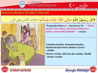 T.C.
                                                                                                               T.C.
                                                                                                                T.C.
                                                                                                           KÖYCEĞİZ
                                                                                                           KÖYCEĞİZ
                                                                                                            KÖYCEĞİZ
                                                                                                       MÜFTÜLÜĞÜ
                                                                                                       MÜFTÜLÜĞÜ
                                                                                                        MÜFTÜLÜĞÜ


HASTALARIMIZI ZİYARET EDELİM.

     ‫ق َا ل َ ر َ س ُو ل ُ ال ل ّ ه ِ ص َ ل ّى ال ل ّ ه ُ ع َ ل َ ي ْ ه ِ و َ س َ ل ّ م َ : ع َا ئ ِ د ُ ا ل ْ م َ ر ِي ض ِ ف ِي‬
                                                                        َ ‫م َ خ ْ ر َ ف َ ة ِ ا ل ْ ج َ ن ّ ة ِ ح َ ت ّى ي َ ر ْ ج ِ ع‬
                                                            Peygamberimiz)sav( buyuruyor ki: ” Hasta
                                                           ziyaret eden kimse, ziyaretten dönünceye
                                                           kadar cennet bahçesindedir. ” ((Müslim




                                                           Yakınlarımızdan, komşularımızdan,
                                                           dostlarımızdan hasta olanları ziyaret
                                                           .edelim
                                                           Moral verelim. Şifa için dua edelim. Maddi
                                                           .destek verelim
 