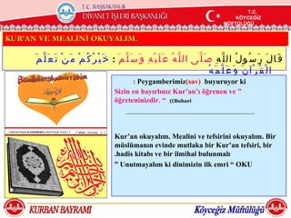 T.C.
                                                                                                                    T.C.
                                                                                                                     T.C.
                                                                                                                KÖYCEĞİZ
                                                                                                                KÖYCEĞİZ
                                                                                                                 KÖYCEĞİZ
                                                                                                            MÜFTÜLÜĞÜ
                                                                                                            MÜFTÜLÜĞÜ
                                                                                                             MÜFTÜLÜĞÜ


KUR’AN VE MEALİNİ OKUYALIM.

      َ ‫ق َا ل َ ر َ س ُو ل ُ ال ل ّ ه ِ ص َ ل ّى ال ل ّ ه ُ ع َ ل َ ي ْ ه ِ و َ س َ ل ّ م َ : خ َ ي ْ ر ُ ك ُ م ْ م َ ن ْ ت َ ع َ ل ّ م‬
                                                                                                      ُ ‫ا ل ْ ق ُ ر ْآ ن َ و َ ع َ ل ّ م َ ه‬
                                                       : Peygamberimiz)sav( buyuruyor ki
                                                 Sizin en hayırlınız Kur‘an‘ı öğrenen ve ”
                                                 öğreteninizdir. ” ((Buhari



                                                Kur‘an okuyalım. Mealini ve tefsirini okuyalım. Bir
                                                müslümanın evinde mutlaka bir Kur‘an tefsiri, bir
                                                .hadis kitabı ve bir ilmihal bulunmalı
                                                ” Unutmayalım ki dinimizin ilk emri ” OKU
 