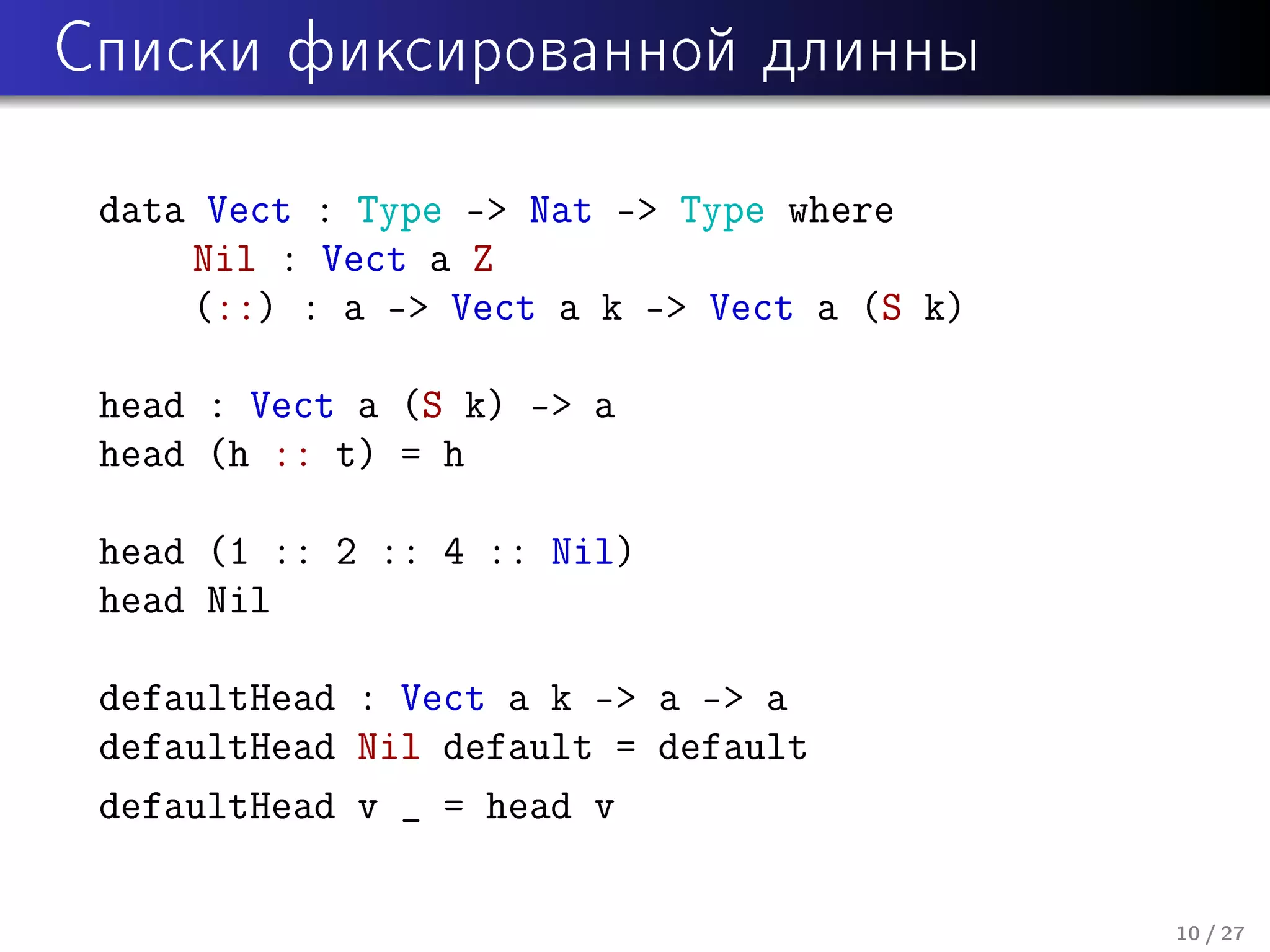 Ñïèñêè ôèêñèðîâàííîé äëèííû

data Vect : Type - Nat - Type where
Nil : Vect a Z
(::) : a - Vect a k - Vect a (S k)
head : Vect a (S k) - a
head (h :: t) = h
head (1 :: 2 :: 4 :: Nil)
head Nil
defaultHead : Vect a k - a - a
defaultHead Nil default = default
defaultHead v _ = head v
10 / 27

 