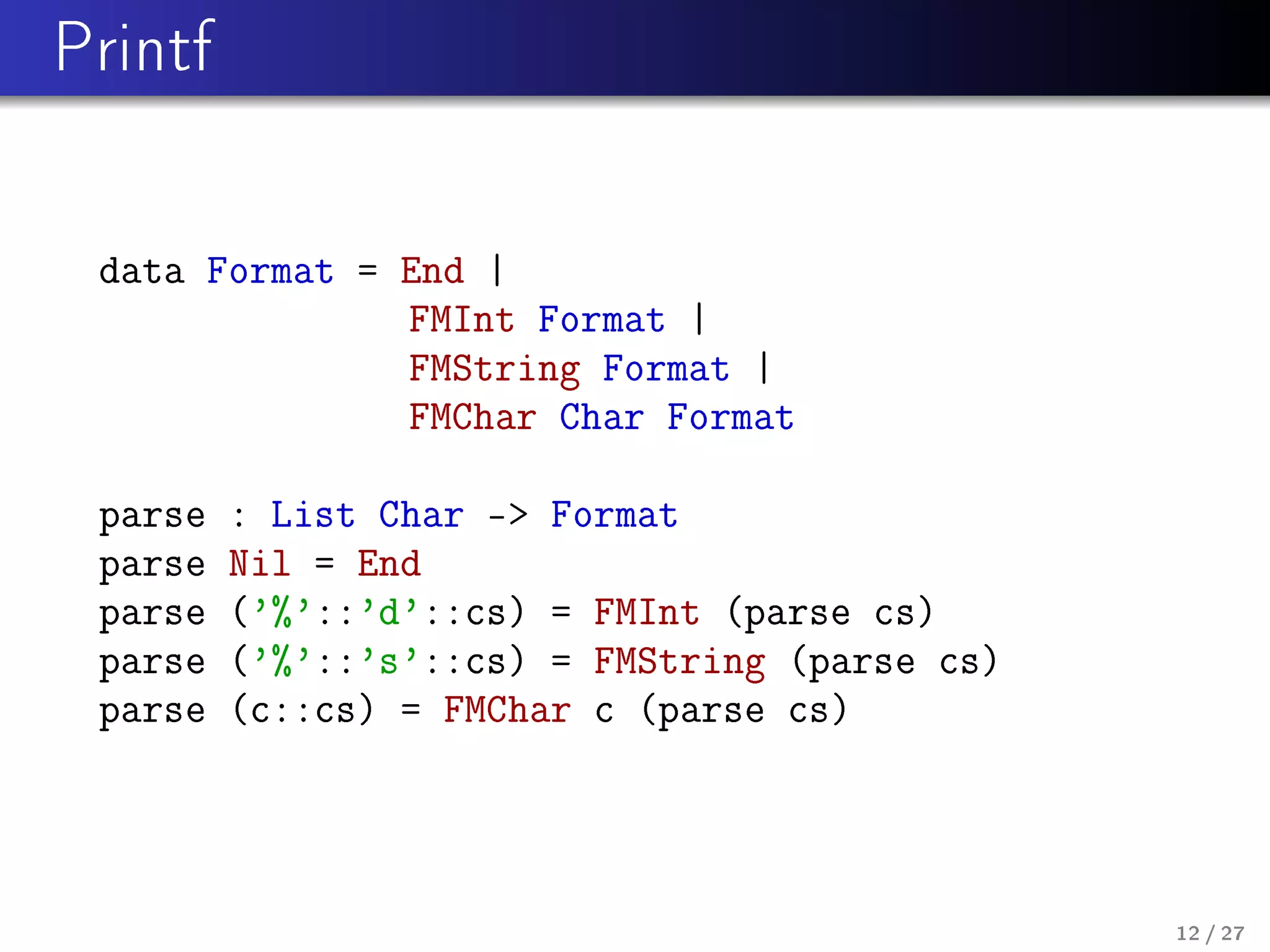 Printf

data Format = End |
FMInt Format |
FMString Format |
FMChar Char Format
parse
parse
parse
parse
parse

: List Char - Format
Nil = End
('%'::'d'::cs) = FMInt (parse cs)
('%'::'s'::cs) = FMString (parse cs)
(c::cs) = FMChar c (parse cs)

12 / 27

 