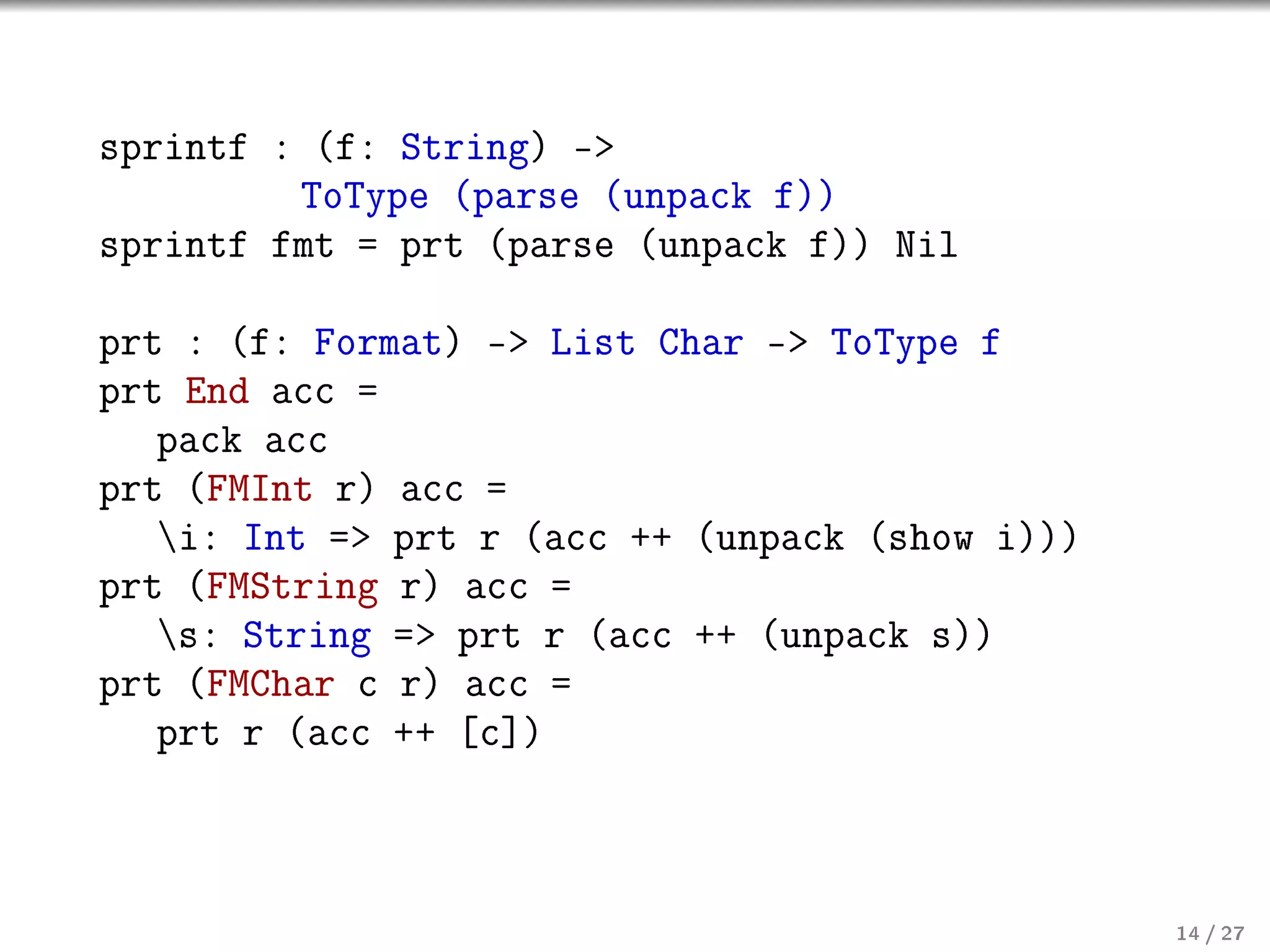 sprintf : (f: String) -
ToType (parse (unpack f))
sprintf fmt = prt (parse (unpack f)) Nil
prt : (f: Format) - List Char - ToType f
prt End acc =
pack acc
prt (FMInt r) acc =
i: Int = prt r (acc ++ (unpack (show i)))
prt (FMString r) acc =
s: String = prt r (acc ++ (unpack s))
prt (FMChar c r) acc =
prt r (acc ++ [c])

14 / 27

 
