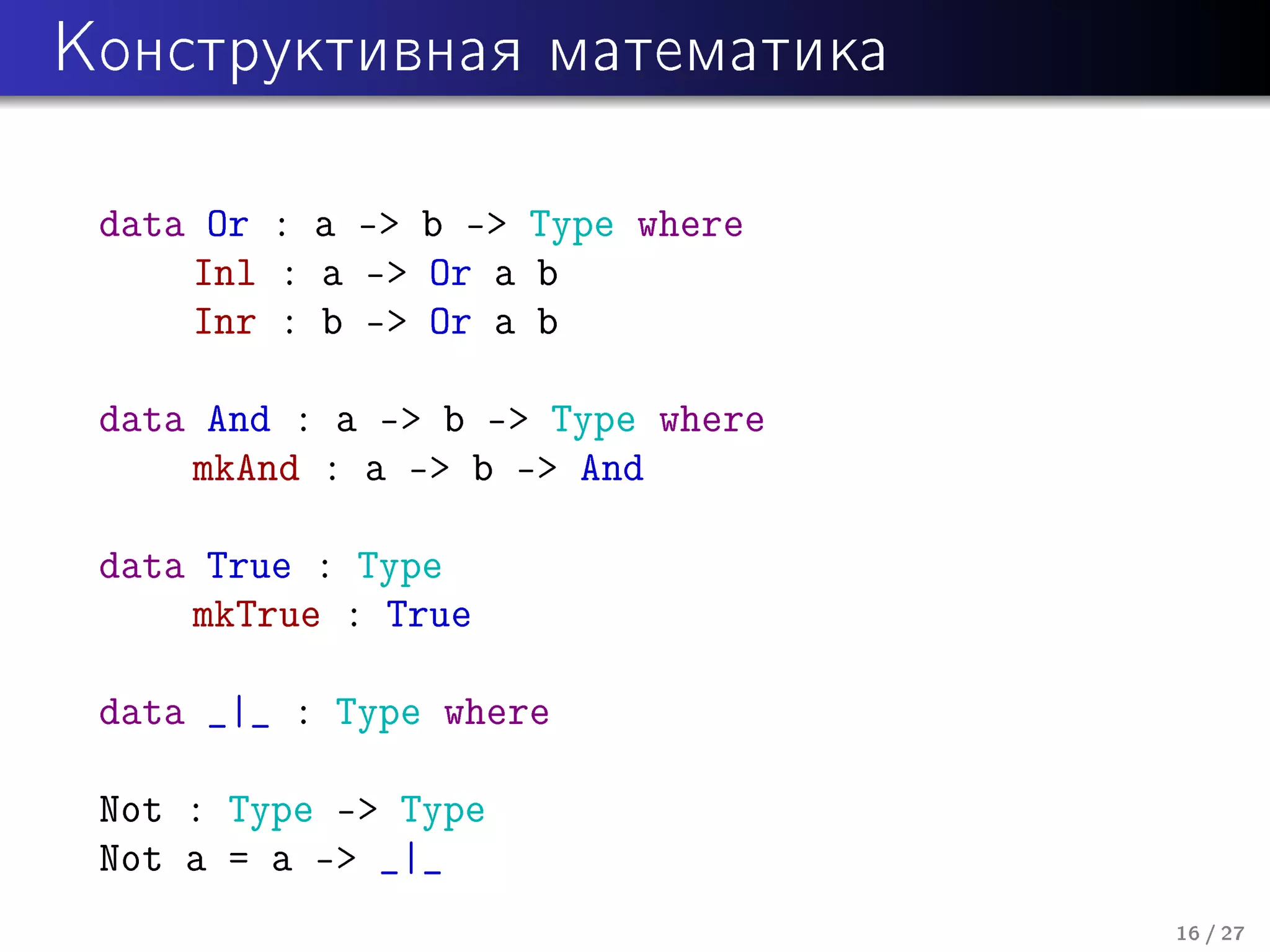 Êîíñòðóêòèâíàÿ ìàòåìàòèêà

data Or : a - b - Type where
Inl : a - Or a b
Inr : b - Or a b
data And : a - b - Type where
mkAnd : a - b - And
data True : Type
mkTrue : True
data _|_ : Type where
Not : Type - Type
Not a = a - _|_
16 / 27

 