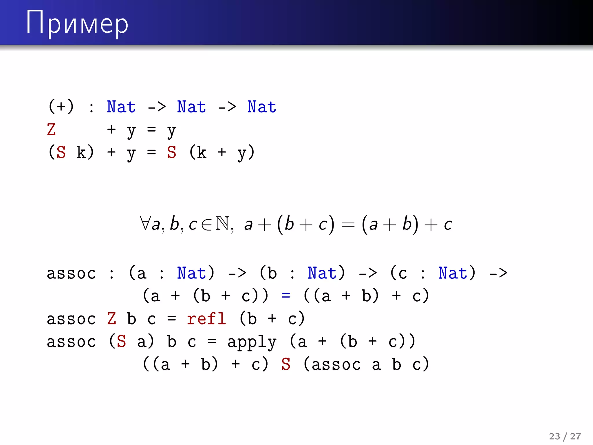Ïðèìåð

(+) : Nat - Nat - Nat
Z
+ y = y
(S k) + y = S (k + y)
∀a, b, c ∈ N, a + (b + c ) = (a + b) + c

assoc : (a : Nat) - (b : Nat) -
(a + (b + c)) = ((a + b)
assoc Z b c = refl (b + c)
assoc (S a) b c = apply (a + (b +
((a + b) + c) S (assoc a

(c : Nat) -
+ c)
c))
b c)

23 / 27

 