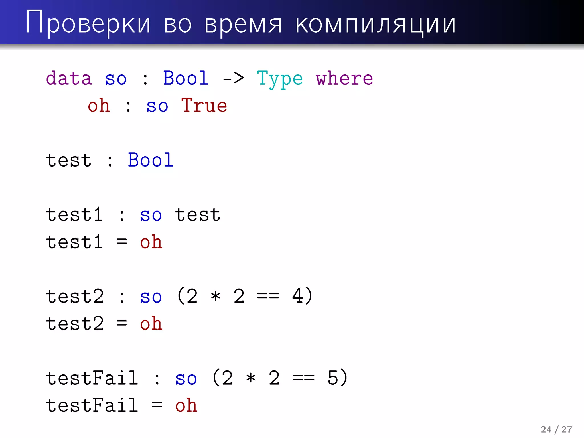 Ïðîâåðêè âî âðåìÿ êîìïèëÿöèè

data so : Bool - Type where
oh : so True
test : Bool
test1 : so test
test1 = oh
test2 : so (2 * 2 == 4)
test2 = oh
testFail : so (2 * 2 == 5)
testFail = oh
24 / 27

 