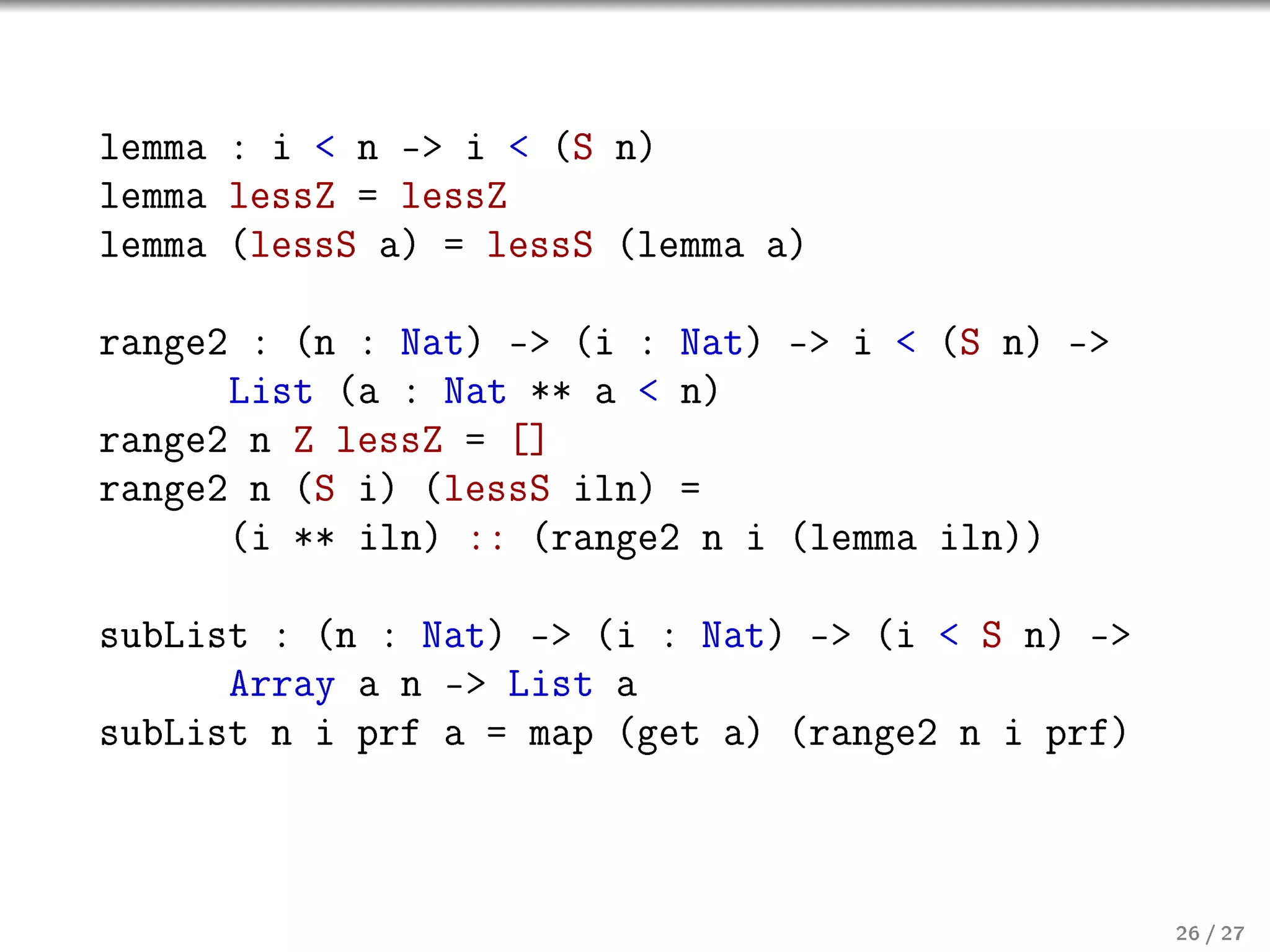 lemma : i  n - i  (S n)
lemma lessZ = lessZ
lemma (lessS a) = lessS (lemma a)
range2 : (n : Nat) - (i : Nat) - i  (S n) -
List (a : Nat ** a  n)
range2 n Z lessZ = []
range2 n (S i) (lessS iln) =
(i ** iln) :: (range2 n i (lemma iln))
subList : (n : Nat) - (i : Nat) - (i  S n) -
Array a n - List a
subList n i prf a = map (get a) (range2 n i prf)

26 / 27

 