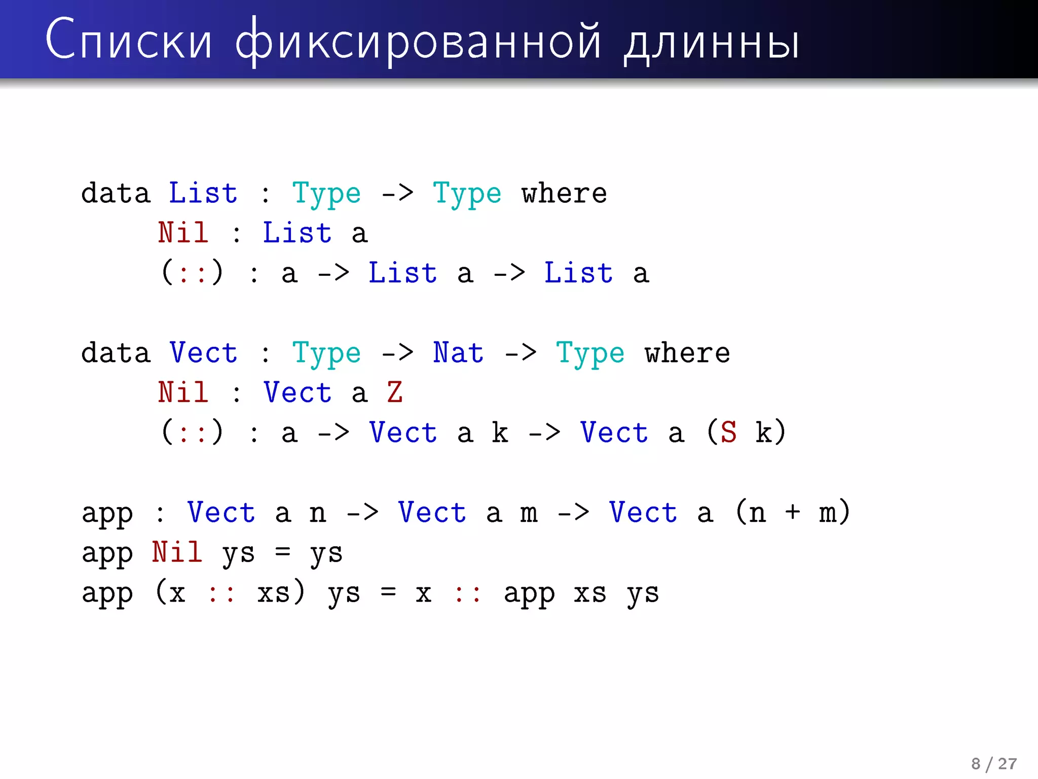 Ñïèñêè ôèêñèðîâàííîé äëèííû

data List : Type - Type where
Nil : List a
(::) : a - List a - List a
data Vect : Type - Nat - Type where
Nil : Vect a Z
(::) : a - Vect a k - Vect a (S k)
app : Vect a n - Vect a m - Vect a (n + m)
app Nil ys = ys
app (x :: xs) ys = x :: app xs ys

8 / 27

 