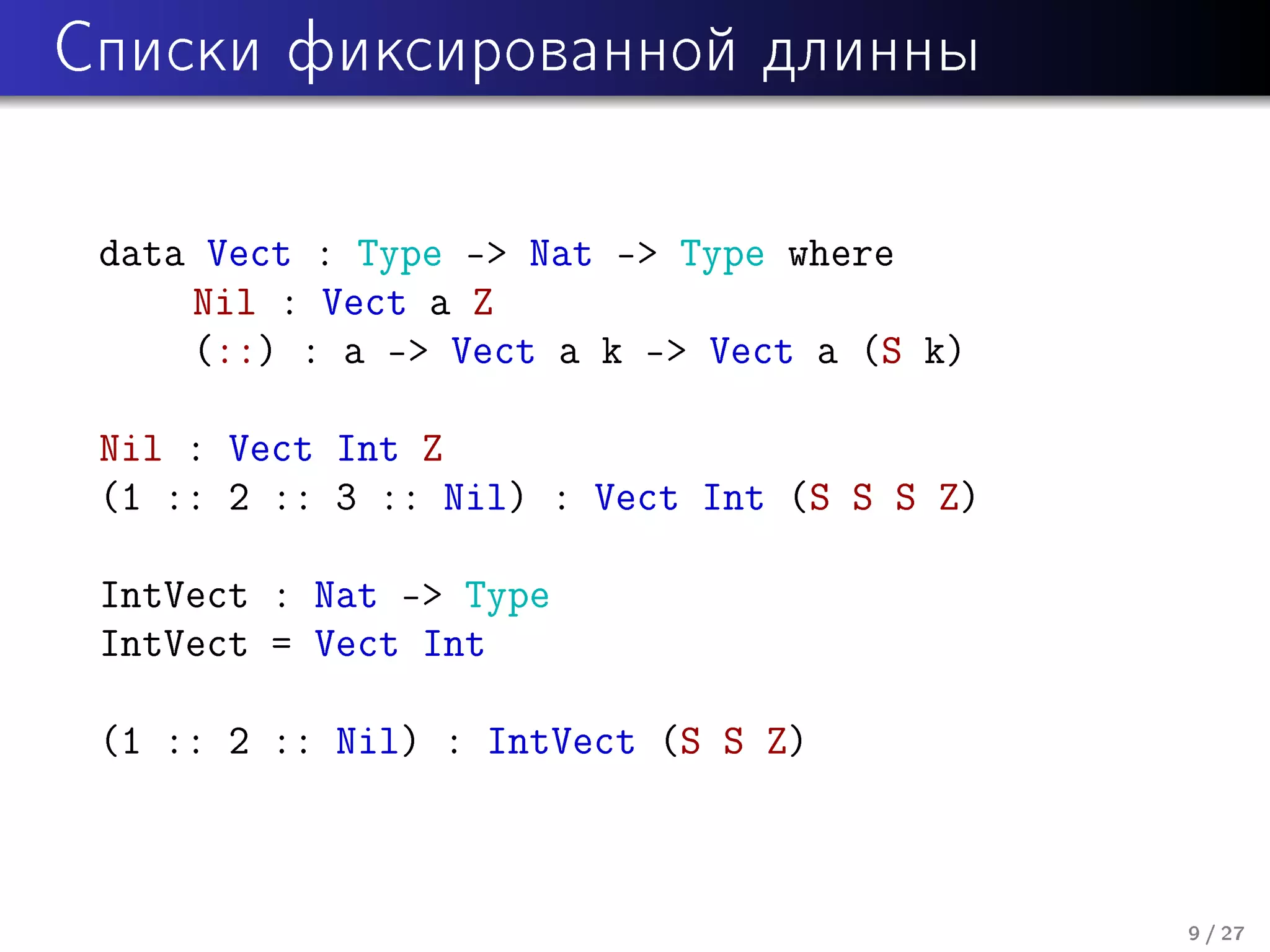 Ñïèñêè ôèêñèðîâàííîé äëèííû

data Vect : Type - Nat - Type where
Nil : Vect a Z
(::) : a - Vect a k - Vect a (S k)
Nil : Vect Int Z
(1 :: 2 :: 3 :: Nil) : Vect Int (S S S Z)
IntVect : Nat - Type
IntVect = Vect Int
(1 :: 2 :: Nil) : IntVect (S S Z)

9 / 27

 