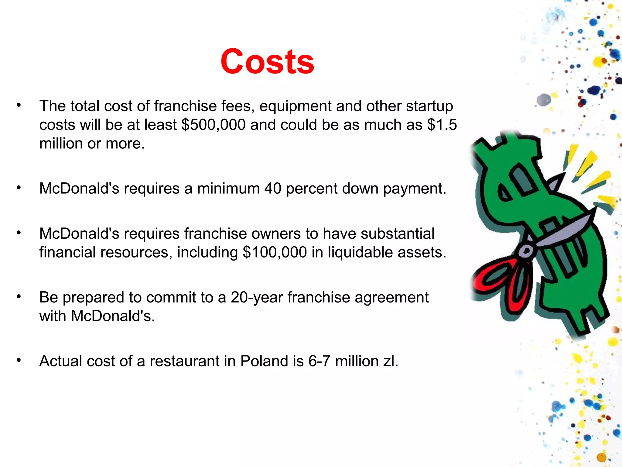 Costs
•

The total cost of franchise fees, equipment and other startup
costs will be at least $500,000 and could be as much as $1.5
million or more.

•

McDonald's requires a minimum 40 percent down payment.

•

McDonald's requires franchise owners to have substantial
financial resources, including $100,000 in liquidable assets.

•

Be prepared to commit to a 20-year franchise agreement
with McDonald's.

•

Actual cost of a restaurant in Poland is 6-7 million zl.

 