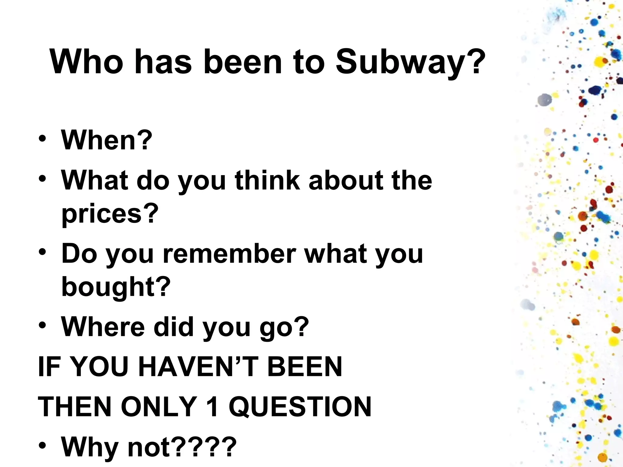 Who has been to Subway?
• When?
• What do you think about the
prices?
• Do you remember what you
bought?
• Where did you go?
IF YOU HAVEN’T BEEN
THEN ONLY 1 QUESTION
• Why not????

 