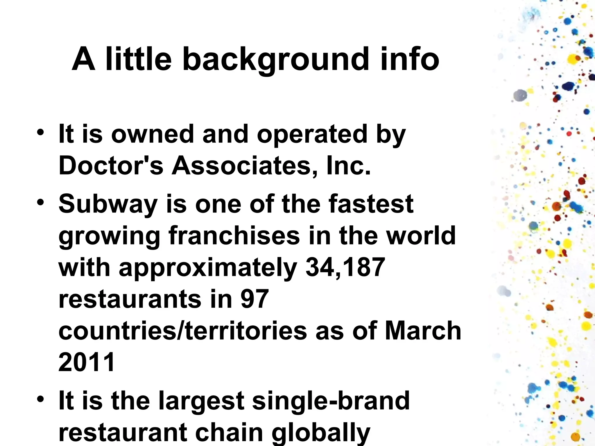 A little background info
• It is owned and operated by
Doctor's Associates, Inc.
• Subway is one of the fastest
growing franchises in the world
with approximately 34,187
restaurants in 97
countries/territories as of March
2011
• It is the largest single-brand
restaurant chain globally

 