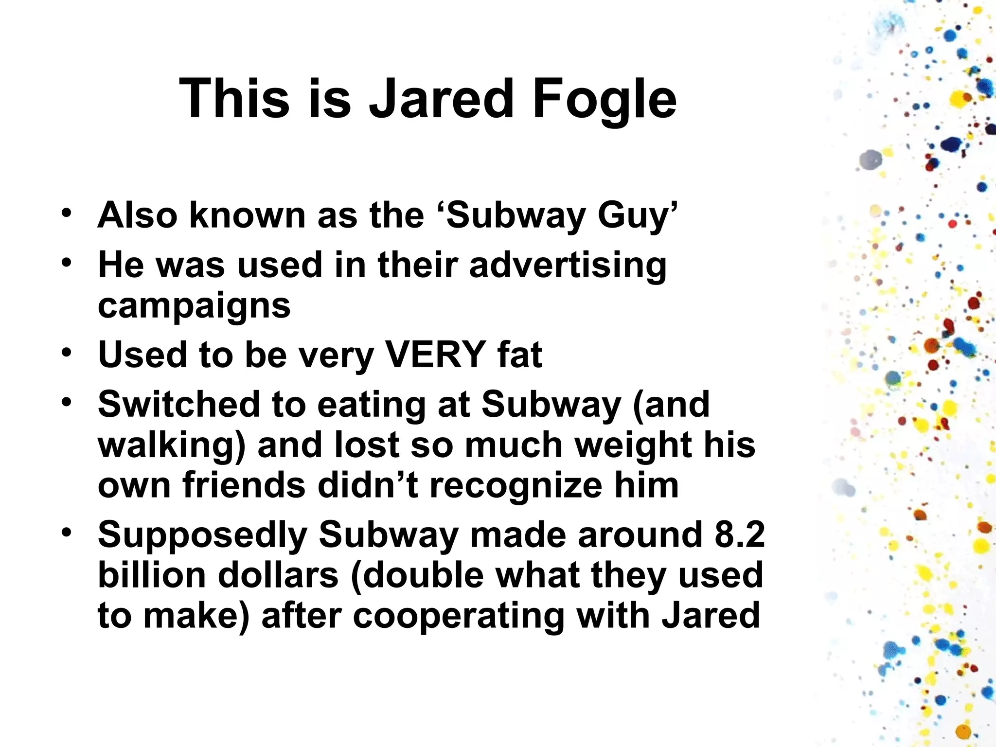 This is Jared Fogle
• Also known as the ‘Subway Guy’
• He was used in their advertising
campaigns
• Used to be very VERY fat
• Switched to eating at Subway (and
walking) and lost so much weight his
own friends didn’t recognize him
• Supposedly Subway made around 8.2
billion dollars (double what they used
to make) after cooperating with Jared

 