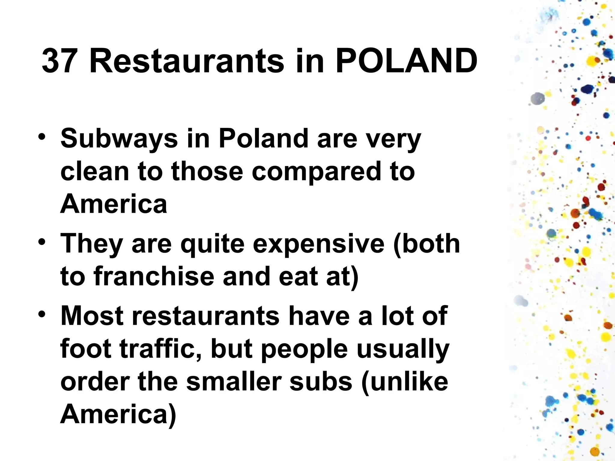 37 Restaurants in POLAND
• Subways in Poland are very
clean to those compared to
America
• They are quite expensive (both
to franchise and eat at)
• Most restaurants have a lot of
foot traffic, but people usually
order the smaller subs (unlike
America)

 