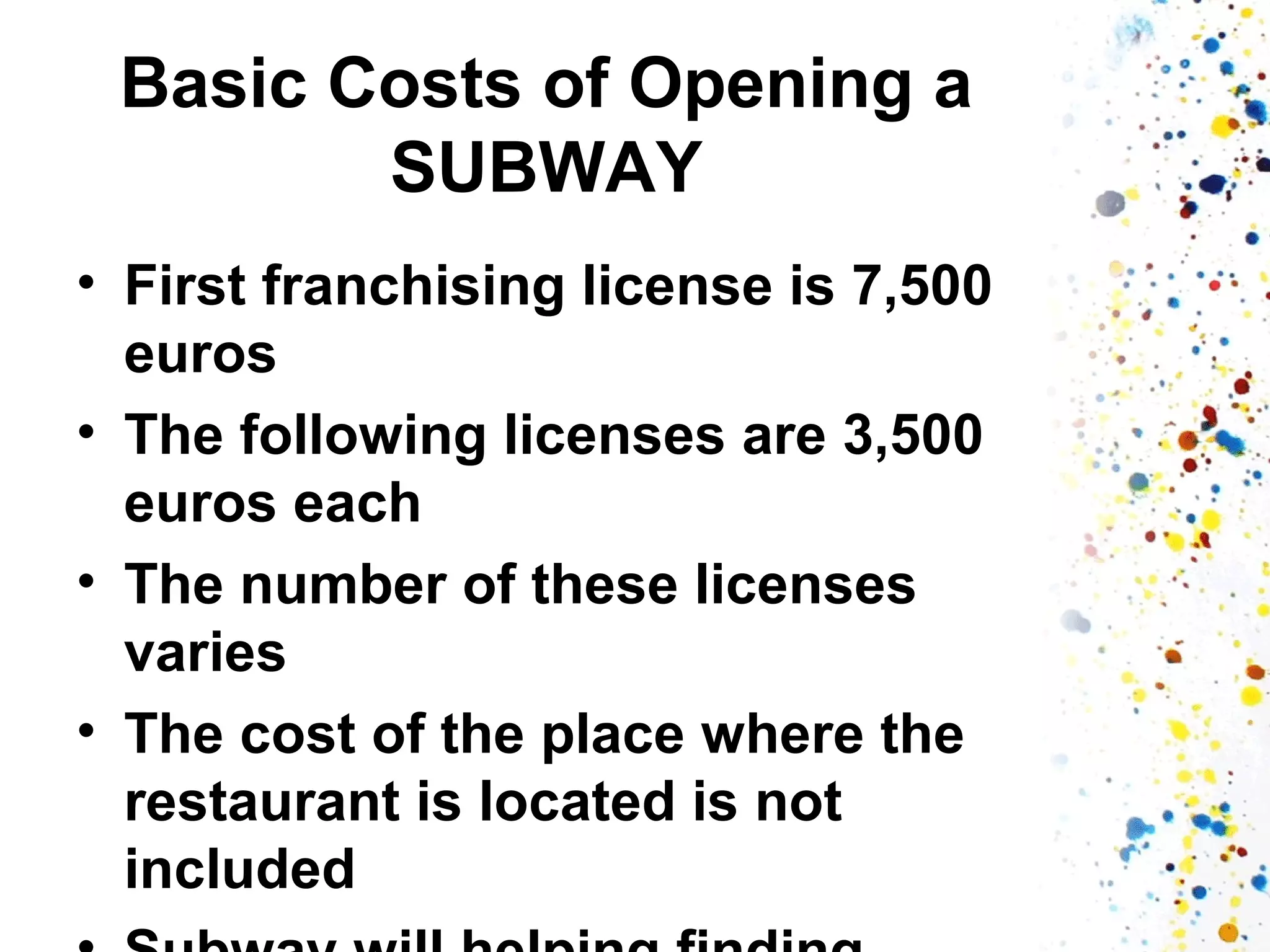 Basic Costs of Opening a
SUBWAY
• First franchising license is 7,500
euros
• The following licenses are 3,500
euros each
• The number of these licenses
varies
• The cost of the place where the
restaurant is located is not
included

 
