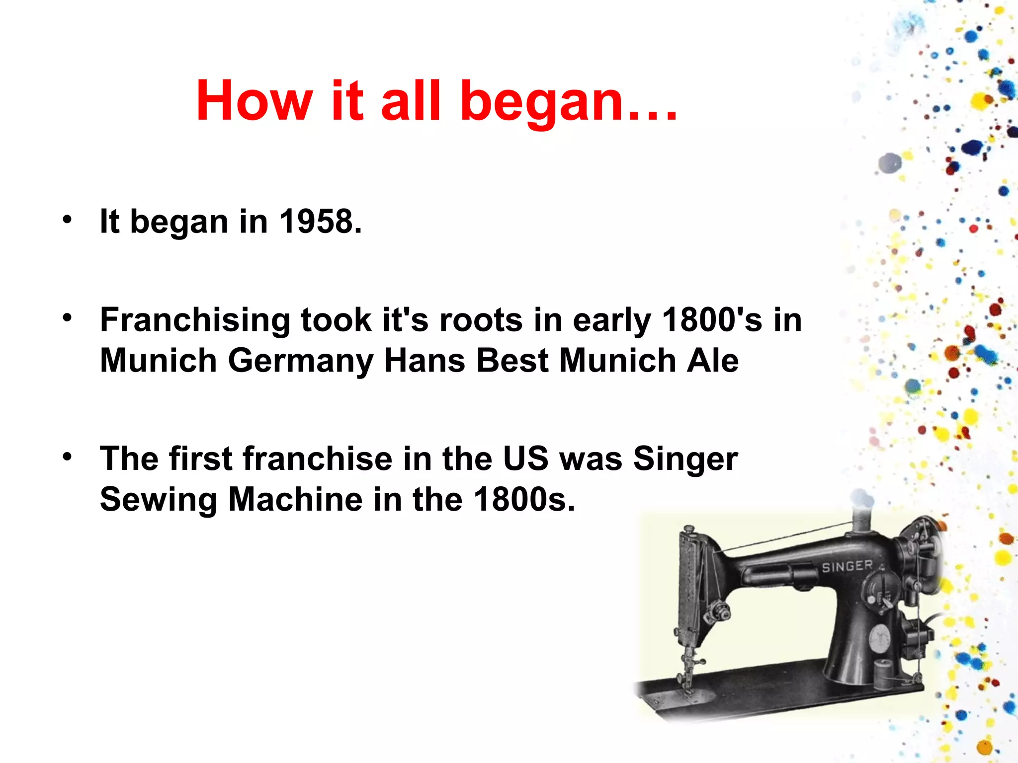 How it all began…
• It began in 1958.
• Franchising took it's roots in early 1800's in
Munich Germany Hans Best Munich Ale
• The first franchise in the US was Singer
Sewing Machine in the 1800s.

 