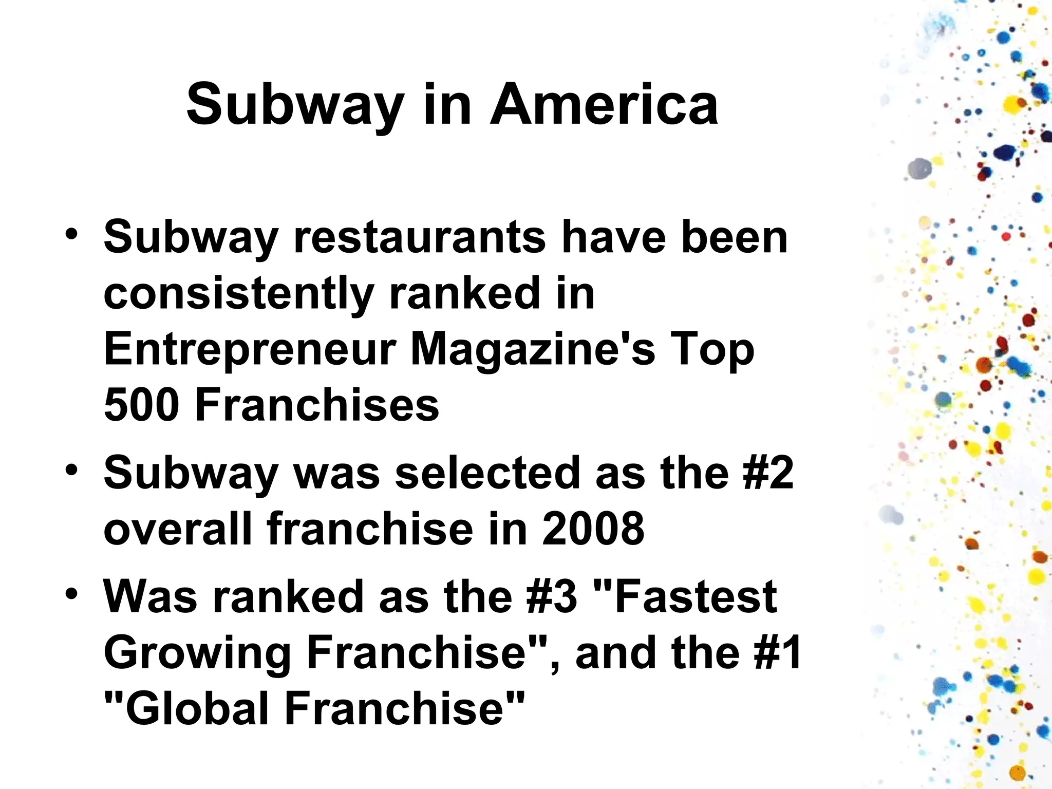 Subway in America
• Subway restaurants have been
consistently ranked in
Entrepreneur Magazine's Top
500 Franchises
• Subway was selected as the #2
overall franchise in 2008
• Was ranked as the #3 "Fastest
Growing Franchise", and the #1
"Global Franchise"

 