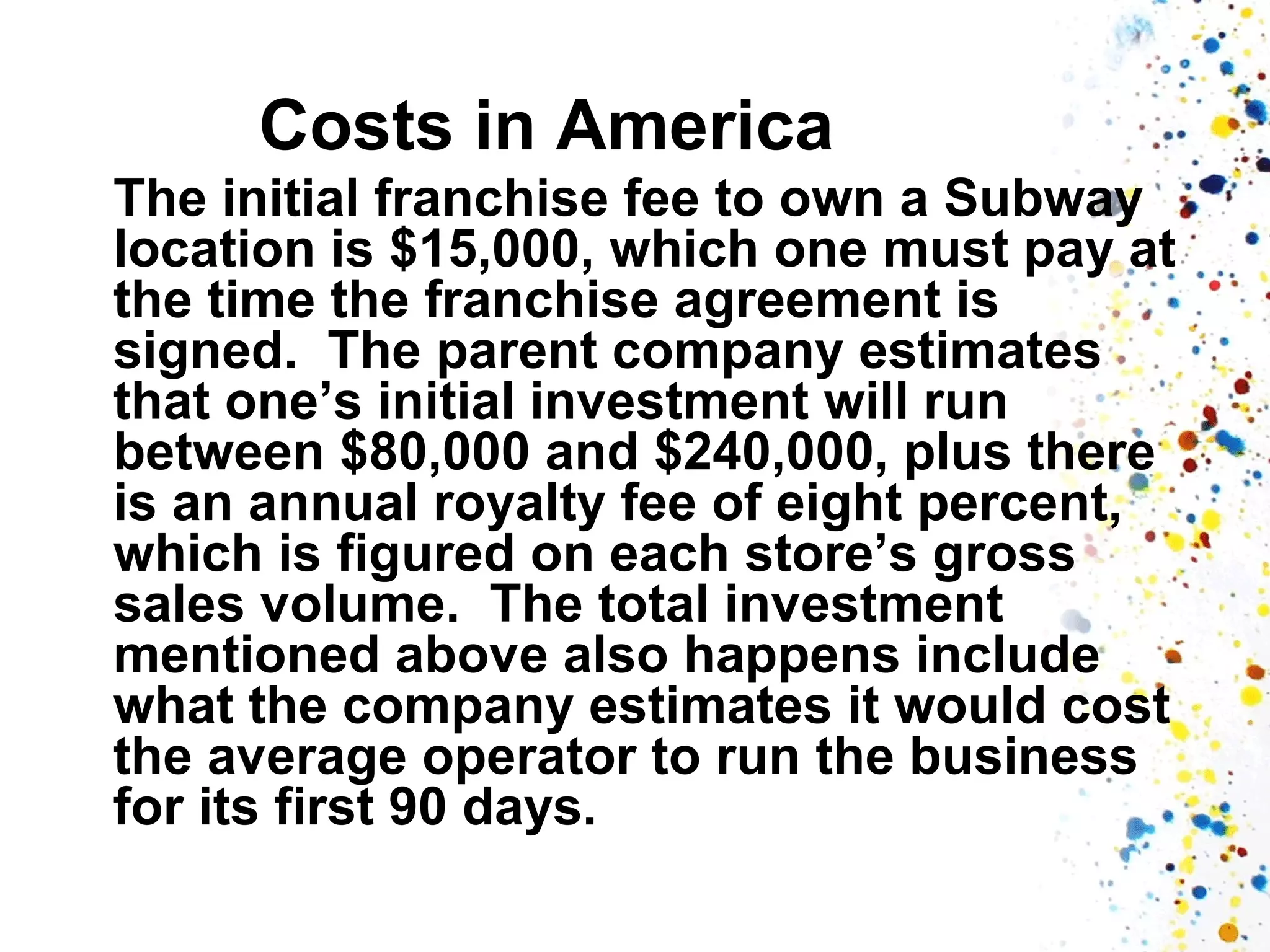 Costs in America
The initial franchise fee to own a Subway
location is $15,000, which one must pay at
the time the franchise agreement is
signed. The parent company estimates
that one’s initial investment will run
between $80,000 and $240,000, plus there
is an annual royalty fee of eight percent,
which is figured on each store’s gross
sales volume. The total investment
mentioned above also happens include
what the company estimates it would cost
the average operator to run the business
for its first 90 days.

 