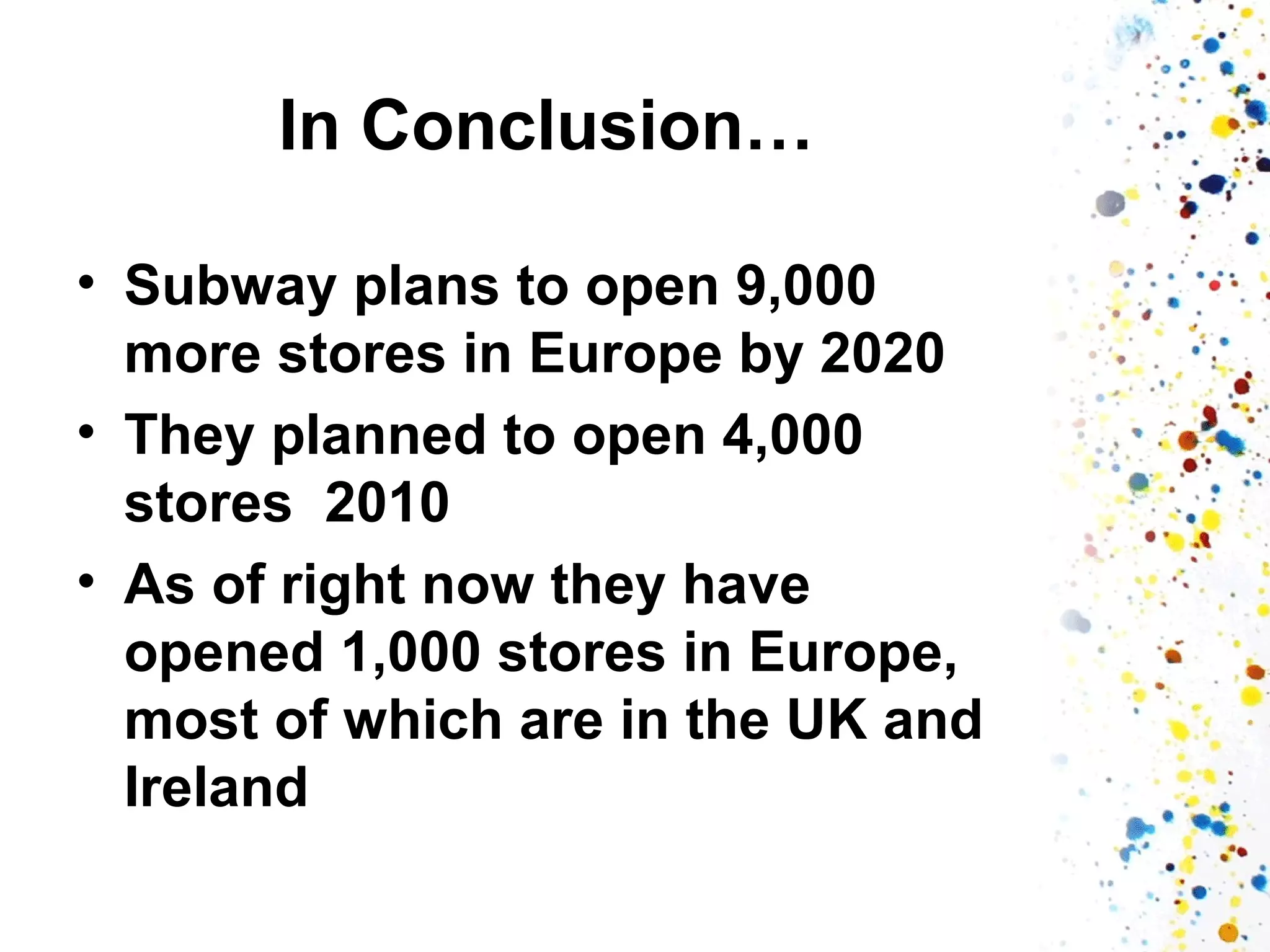 In Conclusion…
• Subway plans to open 9,000
more stores in Europe by 2020
• They planned to open 4,000
stores 2010
• As of right now they have
opened 1,000 stores in Europe,
most of which are in the UK and
Ireland

 