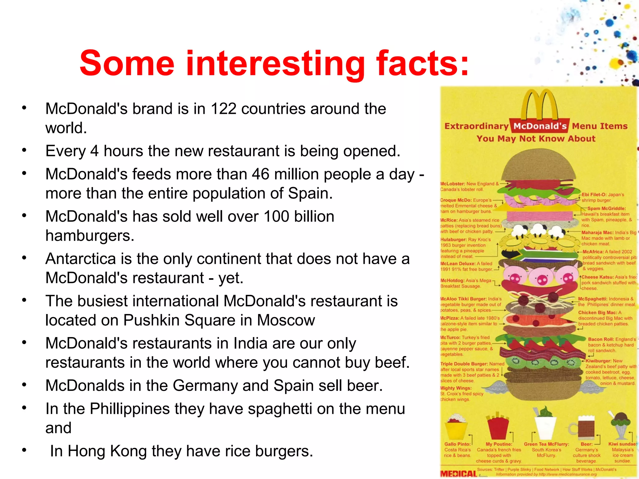 Some interesting facts:
•
•
•
•
•
•
•
•
•
•

McDonald's brand is in 122 countries around the
world.
Every 4 hours the new restaurant is being opened.
McDonald's feeds more than 46 million people a day more than the entire population of Spain.
McDonald's has sold well over 100 billion
hamburgers.
Antarctica is the only continent that does not have a
McDonald's restaurant - yet.
The busiest international McDonald's restaurant is
located on Pushkin Square in Moscow
McDonald's restaurants in India are our only
restaurants in the world where you cannot buy beef.
McDonalds in the Germany and Spain sell beer.
In the Phillippines they have spaghetti on the menu
and
In Hong Kong they have rice burgers.

 