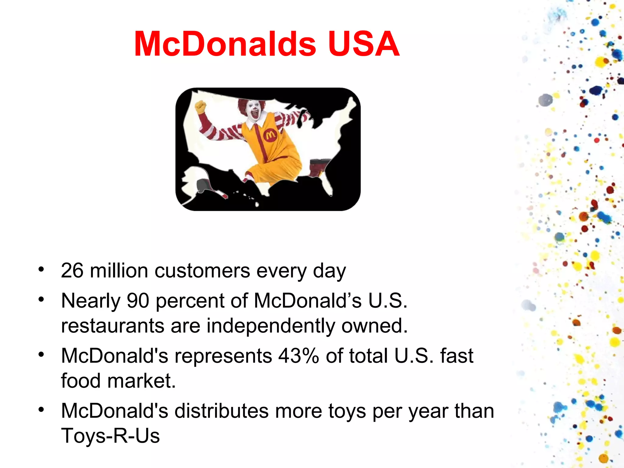 McDonalds USA

• 26 million customers every day
• Nearly 90 percent of McDonald’s U.S.
restaurants are independently owned.
• McDonald's represents 43% of total U.S. fast
food market.
• McDonald's distributes more toys per year than
Toys-R-Us

 