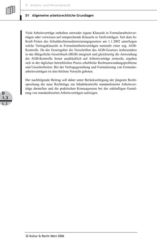 D Arbeits- und Personalrecht


       D1 Allgemeine arbeitsrechtliche Grundlagen




       Viele Arbeitsverträge enthalten entweder eigene Klauseln in Formulararbeitsver-
       trägen oder verweisen auf entsprechende Klauseln in Tarifverträgen. Seit dem In-
       Kraft-Treten des Schuldrechtsmodernisierungsgesetzes am 1.1.2002 unterliegen
       solche Vertragsklauseln in Formulararbeitsverträgen nunmehr einer sog. AGB-
       Kontrolle. Da der Gesetzgeber die Vorschriften des AGB-Gesetzes insbesondere
       in das Bürgerliche Gesetzbuch (BGB) integriert und gleichzeitig die Anwendung
       der AGB-Kontrolle ferner ausdrücklich auf Arbeitsverträge erstreckt, ergeben
       sich in der täglichen betrieblichen Praxis erhebliche Rechtsanwendungsprobleme
       und Unsicherheiten. Bei der Vertragsgestaltung und Formulierung von Formular-
       arbeitsverträgen ist also höchste Vorsicht geboten.

       Der nachfolgende Beitrag soll daher unter Berücksichtigung der jüngsten Recht-
       sprechung die neue Rechtslage zur Inhaltskontrolle standardisierter Arbeitsver-
       träge darstellen und die praktischen Konsequenzen bei der zukünftigen Gestal-
D      tung von standardisierten Arbeitsverträgen aufzeigen.
1.3
S. 2




       32 Kultur & Recht März 2006
 