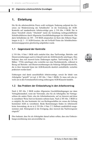 D Arbeits- und Personalrecht


D1 Allgemeine arbeitsrechtliche Grundlagen




1.     Einleitung
Die für die arbeitsrechtliche Praxis wohl wichtigste Änderung aufgrund des Ge-
setzes zur Modernisierung des Schuldrechts1 ist die Erstreckung der AGB-
Kontrolle auf standardisierte Arbeitsverträge gem. § 310 Abs. 4 BGB. Der in
dieser Vorschrift zitierte "Abschnitt" meint die Gestaltung rechtsgeschäftlicher
Schuldverhältnisse durch Allgemeine Geschäftsbedingungen im Arbeitsrecht. Die
darin befindlichen §§ 305 - 310 BGB entsprechen im Kern den früheren Rege-
lungen in §§ 1 - 11 AGB-Gesetzes, das mit In-Kraft-Treten des Schuldrechtmo-
dernisierungsgesetzes gleichzeitig aufgehoben wurde.


1.1    Gegenstand der Kontrolle

§ 310 Abs. 4 Satz 1 BGB stellt zunächst klar, dass Tarifverträge, Betriebs- und      D
Dienstvereinbarungen auch in Zukunft nicht der AGB-Kontrolle unterliegen. Dies       1.3
bedeutet, dass sich insoweit keine Änderungen ergeben. Tarifverträge (z. B. NV
                                                                                     S. 3
Bühne / TVK) unterliegen also weiterhin nur einer Rechtskontrolle, während in
Bezug auf Betriebs- und Dienstvereinbarungen die bisherige Billigkeitskontrolle,
die in ihrer Intensität hinter der AGB-Kontrolle deutlich zurückbleibt, weiterhin
praktiziert werden kann2.

Einbezogen sind damit ausschließlich Arbeitsverträge, soweit ihr Inhalt vom
Arbeitgeber "gestellt" ist (vgl. § 305 Abs. 1 Satz 1 BGB). Es muss sich also je-
weils um in den Formulararbeitsvertrag einbezogene AGB-Klauseln handeln.


1.2    Das Problem der Einbeziehung in den Arbeitsvertrag

Nach § 305 Abs. 2 BGB werden Allgemeine Geschäftsbedingungen nur dann
Vertragsbestandteil, wenn der Verwender, also Sie als Arbeitgeber, bei Vertrags-
schluss die andere Partei, also die Arbeitnehmerseite, auf sie hinweist und diese
in zumutbarer Weise hiervon Kenntnis nehmen kann. Nach § 305 Abs. 3 BGB ist
es möglich, für eine bestimmte Art von Rechtsgeschäften im voraus die Geltung
bestimmter AGB zu vereinbaren. Beide Bestimmungen finden im Arbeitsrecht
keine Anwendung, da sie in § 310 Abs. 4 Satz 2 2. Halbsatz ausdrücklich ausge-
nommen sind. Hintergrund ist die Erwägung, dass insoweit das Nachweisgesetz
eingreift.3

Dies bedeutet, dass Sie als Arbeitgeber darauf achten sollten, dass eine Einbezie-
hungsvereinbarung stets unverzichtbar ist.




                                                     32 Kultur & Recht März 2006
 