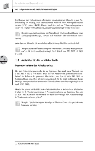 D Arbeits- und Personalrecht


       D1 Allgemeine arbeitsrechtliche Grundlagen




       Im Rahmen der Einbeziehung allgemeiner standardisierter Klauseln in den Ar-
       beitsvertrag ist wichtig, dass überraschende Klauseln nicht Vertragsbestandteil
       werden (§ 305 c Abs. 1 BGB). Hierbei handelt es sich um "Überraschungssituati-
       onen" bei solchen Vertragsklauseln, die entweder inhaltlich überraschend sind

                 Beispiel: Ausgleichsquittung mit Verzicht auf Erhebung/Fortführung einer
                 Kündigungsschutzklage, Verweis auf branchen- oder ortsfremden Tarif-
       vertrag

       oder aber um Klauseln, die vom äußeren Erscheinungsbild überraschend sind

              Beispiel: formale Überraschung bei versteckten Klauseln ("Kleingedruck-
              tes"), z. B. bei Ausschlussfrist (vgl. BAG, Urteil vom 27.2.2002 - 9 AZR
       543/00).
D
1.3    1.3       Maßstäbe für die Inhaltskontrolle
S. 4
       Besonderheiten des Arbeitsrechts

       Bei der Einbeziehungskontrolle ist zu beachten, dass nach dem Wortlaut von
       § 310 Abs. 4 Satz 2 iVm Satz 1 BGB die "im Arbeitsrecht geltenden Besonder-
       heiten" im Rahmen des gesamten Abschnittes, also den §§ 305 - 310 BGB zu
       berücksichtigen sind. Dies gilt insbesondere auch für die noch im Rahmen dieses
       Beitrags anzusprechenden besonderen Klauselverbote ohne Wertungsmöglichkeit
       nach § 309 BGB.

       Hierbei ist gerade im Hinblick auf Arbeitsverhältnisse in Kultur- bzw. Medienbe-
       trieben (z. B. Theaterunternehmen / Presseunternehmen) zu beachten, dass die
       §§ 305 - 310 BGB auch ausdrücklich für befristete Verträge bzw. Arbeitsverträge
       in Tendenzunternehmen gelten.4

                 Beispiel: Spielzeitbezogene Verträge an Theatern/Gast- oder produktions-
                 bezogene Verträge




       32 Kultur & Recht März 2006
 