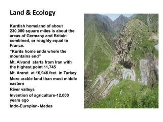 Land & Ecology
Kurdish homeland of about
230,000 square miles is about the
areas of Germany and Britain
combined, or roughly equal to
France.
“Kurds home ends where the
mountains end”
Mt. Alvand starts from Iran with
the highest point 11,745
Mt. Ararat at 16,946 feet in Turkey
More arable land than most middle
eastern
River valleys
Invention of agriculture-12,000
years ago
Indo-Europian- Medes
 