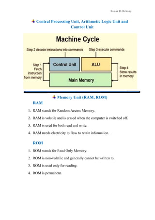 Renas R. Rekany
Central Processing Unit, Arithmetic Logic Unit and
Control Unit
Memory Unit (RAM, ROM)
RAM
1. RAM stands for Random Access Memory.
2. RAM is volatile and is erased when the computer is switched off.
3. RAM is used for both read and write.
4. RAM needs electricity to flow to retain information.
ROM
1. ROM stands for Read Only Memory.
2. ROM is non-volatile and generally cannot be written to.
3. ROM is used only for reading.
4. ROM is permanent.
 