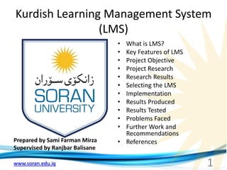 www.soran.edu.iq
Kurdish Learning Management System
(LMS)
Prepared by Sami Farman Mirza
Supervised by Ranjbar Balisane
• What is LMS?
• Key Features of LMS
• Project Objective
• Project Research
• Research Results
• Selecting the LMS
• Implementation
• Results Produced
• Results Tested
• Problems Faced
• Further Work and
Recommendations
• References
1
 