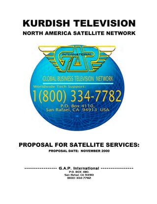 KURDISH TELEVISION
 NORTH AMERICA SATELLITE NETWORK




PROPOSAL FOR SATELLITE SERVICES:
             PROPOSAL DATE: NOVEMBER 2000




 ----------------- G .A.P. International -----------------
                        P.O. BOX 4110,
                     San Rafael, CA 94913
                      (800) 334-7782
 