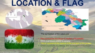 LOCATION & FLAG

The symbolism of the colors are:
•
•
•
•

Red symbolizes the blood of martyrs of Kurdistan.
White expresses peace & equality.
Yellow represents the source of life and light of the people.
Green expresses the beauty and landscapes of Kurdistan.

 