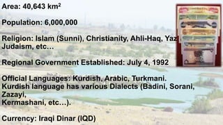 Area: 40,643 km2

Population: 6,000,000
Religion: Islam (Sunni), Christianity, Ahli-Haq, Yazidis,
Judaism, etc…
Regional Government Established: July 4, 1992

Official Languages: Kurdish, Arabic, Turkmani.
Kurdish language has various Dialects (Badini, Sorani,
Zazayi,
Kermashani, etc…).
Currency: Iraqi Dinar (IQD)

 