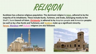 RELIGION
Kurdistan has a diverse religious population. The dominant religion is Islam, adhered to by the
majority of its inhabitants. These include Kurds, Turkmen, and Arabs, belonging mostly to the
Shafi’i, Sunni branch of Islam. Christanity is adhered to by Assyrian people and Armenian peoples
(as well as by a few Kurds and Turkmen), and Yezidism make up a significant minority.
Yarsan, Mandean and Shabaki religions are also followed.

 