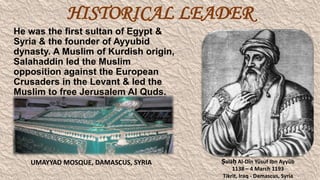 HISTORICAL LEADER
He was the first sultan of Egypt &
Syria & the founder of Ayyubid
dynasty. A Muslim of Kurdish origin,
Salahaddin led the Muslim
opposition against the European
Crusaders in the Levant & led the
Muslim to free Jerusalem Al Quds.

UMAYYAD MOSQUE, DAMASCUS, SYRIA

Ṣalāḥ Al-Dīn Yūsuf Ibn Ayyūb
1138 – 4 March 1193
Tikrit, Iraq - Damascus, Syria

 