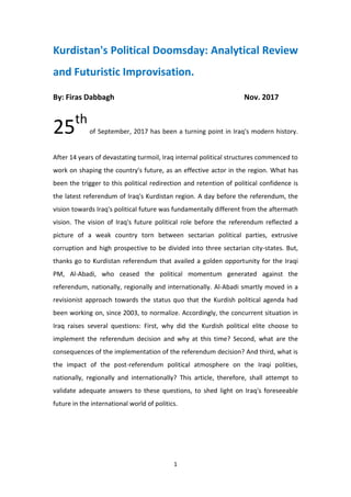 1
Kurdistan's Political Doomsday: Analytical Review
and Futuristic Improvisation.
By: Firas Dabbagh Nov. 2017
25th
of September, 2017 has been a turning point in Iraq's modern history.
After 14 years of devastating turmoil, Iraq internal political structures commenced to
work on shaping the country's future, as an effective actor in the region. What has
been the trigger to this political redirection and retention of political confidence is
the latest referendum of Iraq's Kurdistan region. A day before the referendum, the
vision towards Iraq's political future was fundamentally different from the aftermath
vision. The vision of Iraq's future political role before the referendum reflected a
picture of a weak country torn between sectarian political parties, extrusive
corruption and high prospective to be divided into three sectarian city-states. But,
thanks go to Kurdistan referendum that availed a golden opportunity for the Iraqi
PM, Al-Abadi, who ceased the political momentum generated against the
referendum, nationally, regionally and internationally. Al-Abadi smartly moved in a
revisionist approach towards the status quo that the Kurdish political agenda had
been working on, since 2003, to normalize. Accordingly, the concurrent situation in
Iraq raises several questions: First, why did the Kurdish political elite choose to
implement the referendum decision and why at this time? Second, what are the
consequences of the implementation of the referendum decision? And third, what is
the impact of the post-referendum political atmosphere on the Iraqi polities,
nationally, regionally and internationally? This article, therefore, shall attempt to
validate adequate answers to these questions, to shed light on Iraq's foreseeable
future in the international world of politics.
 