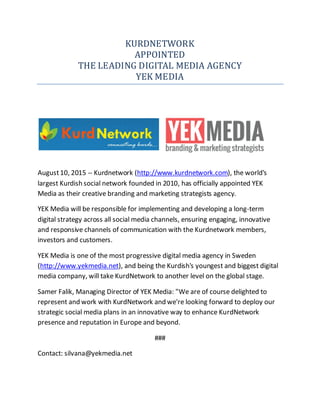 KURDNETWORK
APPOINTED
THE LEADING DIGITAL MEDIA AGENCY
YEK MEDIA
August10, 2015 -- Kurdnetwork (http://www.kurdnetwork.com), the world's
largest Kurdish social network founded in 2010, has officially appointed YEK
Media as their creative branding and marketing strategists agency.
YEK Media will be responsible for implementing and developing a long-term
digital strategy across all social media channels, ensuring engaging, innovative
and responsive channels of communication with the Kurdnetwork members,
investors and customers.
YEK Media is one of the most progressive digital media agency in Sweden
(http://www.yekmedia.net), and being the Kurdish's youngest and biggest digital
media company, will take KurdNetwork to another level on the global stage.
Samer Falik, Managing Director of YEK Media: "We are of course delighted to
represent and work with KurdNetwork and we're looking forward to deploy our
strategic social media plans in an innovative way to enhance KurdNetwork
presence and reputation in Europe and beyond.
###
Contact: silvana@yekmedia.net
 