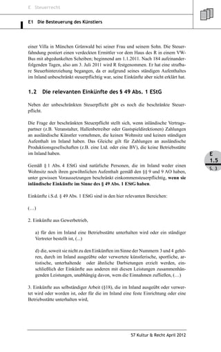 E Steuerrecht


E1 Die Besteuerung des Künstlers




einer Villa in München Grünwald bei seiner Frau und seinem Sohn. Die Steuer-
fahndung postiert einen verdeckten Ermittler vor dem Haus des R in einem VW-
Bus mit abgedunkelten Scheiben; beginnend am 1.1.2011. Nach 184 aufeinander-
folgenden Tagen, also am 3. Juli 2011 wird R festgenommen. Er hat eine strafba-
re Steuerhinterziehung begangen, da er aufgrund seines ständigen Aufenthaltes
im Inland unbeschränkt steuerpflichtig war, seine Einkünfte aber nicht erklärt hat.


1.2    Die relevanten Einkünfte des § 49 Abs. 1 EStG

Neben der unbeschränkten Steuerpflicht gibt es noch die beschränkte Steuer-
pflicht.

Die Frage der beschränkten Steuerpflicht stellt sich, wenn inländische Vertrags-
partner (z.B. Veranstalter, Hallenbetreiber oder Gastspieldirektionen) Zahlungen
an ausländische Künstler vornehmen, die keinen Wohnsitz und keinen ständigen
Aufenthalt im Inland haben. Das Gleiche gilt für Zahlungen an ausländische
Produktionsgesellschaften (z.B. eine Ltd. oder eine BV), die keine Betriebsstätte
im Inland haben.                                                                      E
                                                                                      1.5
Gemäß § 1 Abs. 4 EStG sind natürliche Personen, die im Inland weder einen
                                                                                      S. 3
Wohnsitz noch ihren gewöhnlichen Aufenthalt gemäß den §§ 9 und 9 AO haben,
unter gewissen Voraussetzungen beschränkt einkommensteuerpflichtig, wenn sie
inländische Einkünfte im Sinne des § 49 Abs. 1 EStG haben.

Einkünfte i.S.d. § 49 Abs. 1 EStG sind in den hier relevanten Bereichen:

(…)

2. Einkünfte aus Gewerbetrieb,

   a) für den im Inland eine Betriebsstätte unterhalten wird oder ein ständiger
   Vertreter bestellt ist, (...)

   d) die, soweit sie nicht zu den Einkünften im Sinne der Nummern 3 und 4 gehö-
   ren, durch im Inland ausgeübte oder verwertete künstlerische, sportliche, ar-
   tistische, unterhaltende oder ähnliche Darbietungen erzielt werden, ein-
   schließlich der Einkünfte aus anderen mit diesen Leistungen zusammenhän-
   genden Leistungen, unabhängig davon, wem die Einnahmen zufließen, (…)

3. Einkünfte aus selbständiger Arbeit (§18), die im Inland ausgeübt oder verwer-
tet wird oder worden ist, oder für die im Inland eine feste Einrichtung oder eine
Betriebsstätte unterhalten wird,




                                                      57 Kultur & Recht April 2012
 