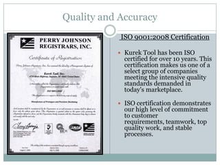 Quality and Accuracy
            ISO 9001:2008 Certification

            Kurek Tool has been ISO
             certified for over 10 years. This
             certification makes us one of a
             select group of companies
             meeting the intensive quality
             standards demanded in
             today's marketplace.

            ISO certification demonstrates
             our high level of commitment
             to customer
             requirements, teamwork, top
             quality work, and stable
             processes.
 