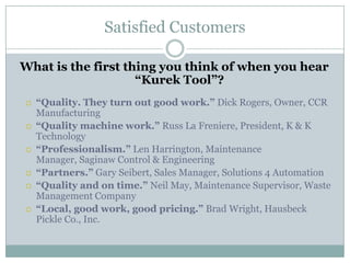 Satisfied Customers

What is the first thing you think of when you hear
                    “Kurek Tool”?
   “Quality. They turn out good work.” Dick Rogers, Owner, CCR
    Manufacturing
   “Quality machine work.” Russ La Freniere, President, K & K
    Technology
   “Professionalism.” Len Harrington, Maintenance
    Manager, Saginaw Control & Engineering
   “Partners.” Gary Seibert, Sales Manager, Solutions 4 Automation
   “Quality and on time.” Neil May, Maintenance Supervisor, Waste
    Management Company
   “Local, good work, good pricing.” Brad Wright, Hausbeck
    Pickle Co., Inc.
 