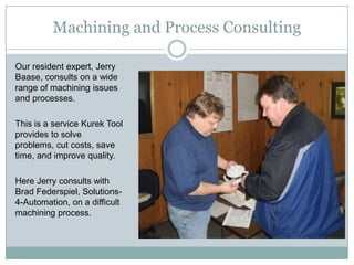 Machining and Process Consulting

Our resident expert, Jerry
Baase, consults on a wide
range of machining issues
and processes.

This is a service Kurek Tool
provides to solve
problems, cut costs, save
time, and improve quality.

Here Jerry consults with
Brad Federspiel, Solutions-
4-Automation, on a difficult
machining process.
 
