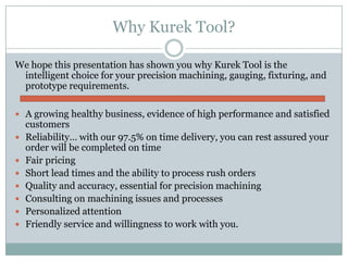 Why Kurek Tool?

We hope this presentation has shown you why Kurek Tool is the
 intelligent choice for your precision machining, gauging, fixturing, and
 prototype requirements.

 A growing healthy business, evidence of high performance and satisfied
    customers
   Reliability… with our 97.5% on time delivery, you can rest assured your
    order will be completed on time
   Fair pricing
   Short lead times and the ability to process rush orders
   Quality and accuracy, essential for precision machining
   Consulting on machining issues and processes
   Personalized attention
   Friendly service and willingness to work with you.
 