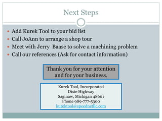 Next Steps

 Add Kurek Tool to your bid list
 Call JoAnn to arrange a shop tour
 Meet with Jerry Baase to solve a machining problem
 Call our references (Ask for contact information)


                Thank you for your attention
                   and for your business.

                     Kurek Tool, Incorporated
                          Dixie Highway
                     Saginaw, Michigan 48601
                       Phone 989-777-5300
                    kurektool@speednetllc.com
 