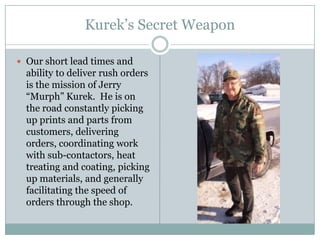 Kurek’s Secret Weapon

 Our short lead times and
  ability to deliver rush orders
  is the mission of Jerry
  “Murph” Kurek. He is on
  the road constantly picking
  up prints and parts from
  customers, delivering
  orders, coordinating work
  with sub-contactors, heat
  treating and coating, picking
  up materials, and generally
  facilitating the speed of
  orders through the shop.
 