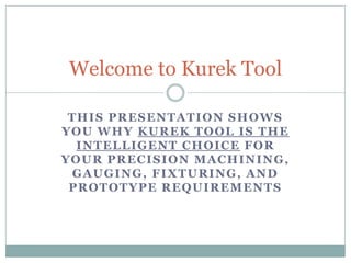 Welcome to Kurek Tool

 THIS PRESENTATION SHOWS
YOU WHY KUREK TOOL IS THE
  INTELLIGENT CHOICE FOR
YOUR PRECISION MACHINING,
 GAUGING, FIXTURING, AND
 PROTOTYPE REQUIREMENTS
 